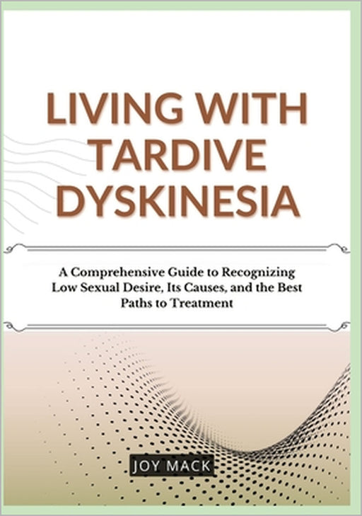 Living with Tardive Dyskinesia: A Comprehensive Guide to Recognizing Low Sexual Desire, Its Causes, and the Best Paths to Treatment by Joy Mack