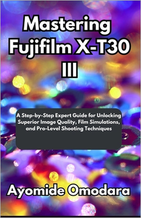 Mastering Fujifilm X-T30 III: A Step-by-Step Expert Guide for Unlocking Superior Image Quality, Film Simulations, and Pro-Level Shooting Techniques by Ayomide Omodara