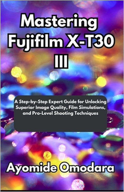 Mastering Fujifilm X-T30 III: A Step-by-Step Expert Guide for Unlocking Superior Image Quality, Film Simulations, and Pro-Level Shooting Techniques by Ayomide Omodara