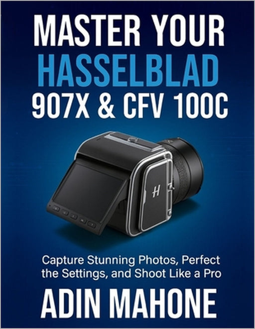 Master Your Hasselblad 907X & CFV 100C: Capture Stunning Photos, Perfect the Settings, and Shoot Like a Pro by Adin Mahone