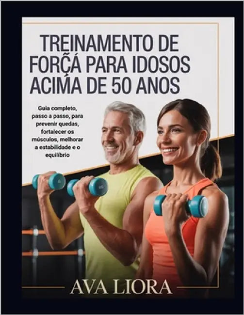 Treinamento de Força Para Idosos Acima de 50 Anos: Guia completo, passo a passo, para prevenir quedas, fortalecer os músculos, melhorar a estabilidade by Liora, Ava