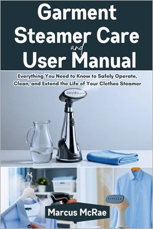 Garment Steamer Care and User Manual: Everything You Need to Know to Safely Operate, Clean, and Extend the Life of Your Clothes Steamer by Marcus McRae