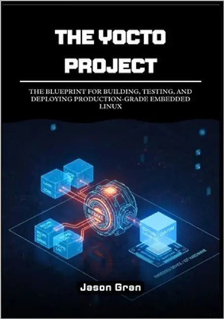 The Yocto Project: A Practitioner's Framework: The Blueprint for Building, Testing, and Deploying Production-Grade Embedded Linux by Gran, Jason
