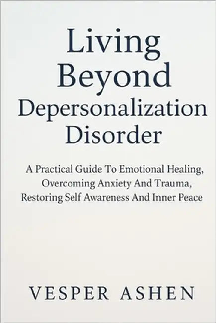 Living Beyond Depersonalization Disorder: A Practical Guide To Emotional Healing, Overcoming Anxiety And Trauma, Restoring Self Awareness And Inner Pe by Ashen, Vesper