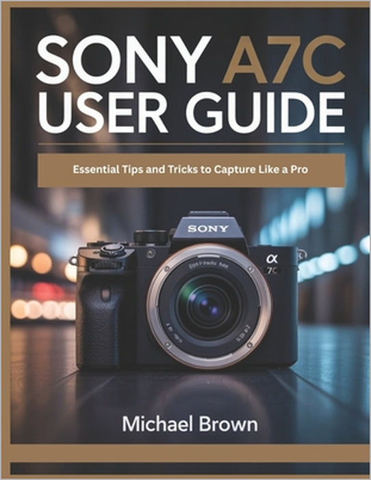 Sony A7C User Guide: Essential Tips and Tricks to Capture Like a Pro by Michael Brown