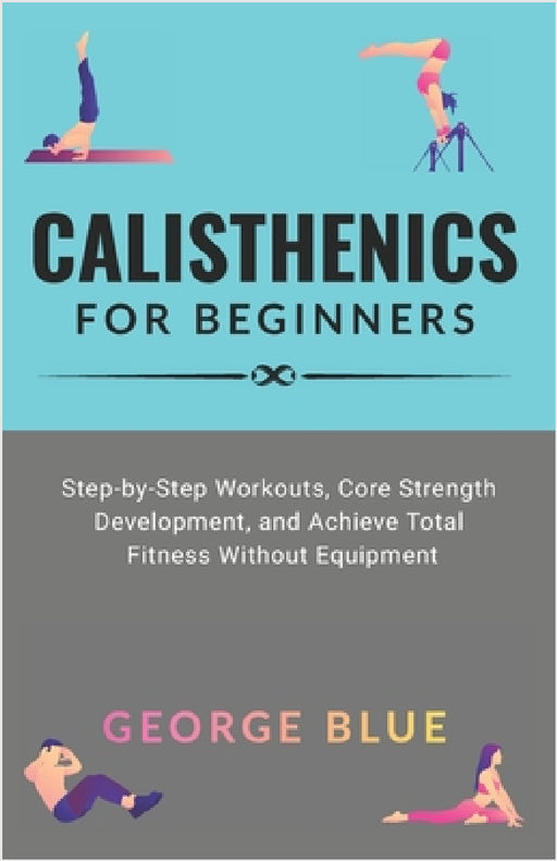 Calisthenics for beginners: Step-by-Step Workouts, Core Strength Development, and Achieve Total Fitness Without Equipment by George Blue