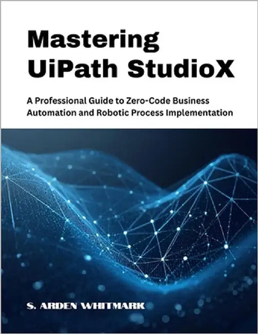 Mastering UiPath StudioX: A Professional Guide to Zero-Code Business Automation and Robotic Process Implementation by Whitmark, S. Arden