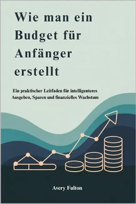 Wie man ein Budget für Anfänger erstellt: Ein praktischer Leitfaden für intelligenteres Ausgeben, Sparen und finanzielles Wachstum by Fulton, Avery