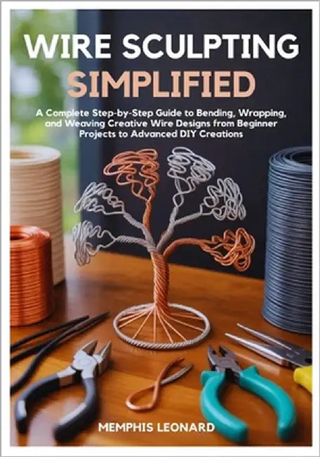 Wire Sculpting Simplified: A Complete Step-by-Step Guide to Bending, Wrapping, and Weaving Creative Wire Designs from Beginner Projects to Advanced DI by Leonard, Memphis