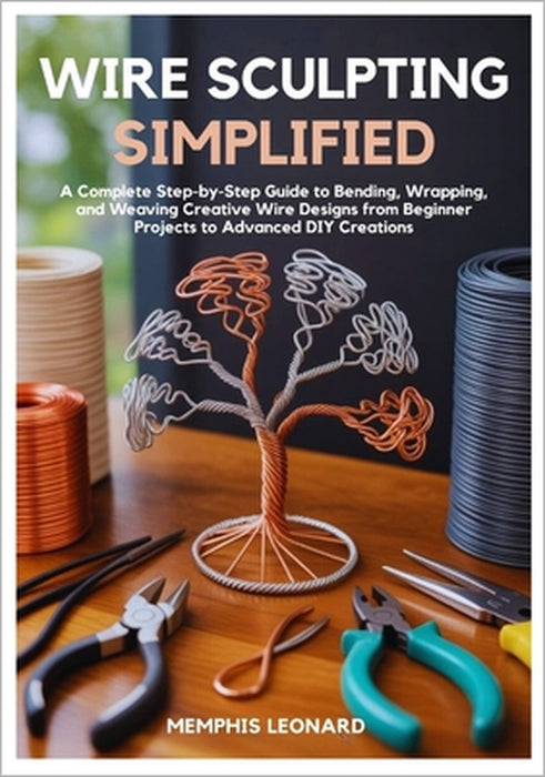 Wire Sculpting Simplified: A Complete Step-by-Step Guide to Bending, Wrapping, and Weaving Creative Wire Designs from Beginner Projects to Advanced DI by Memphis Leonard