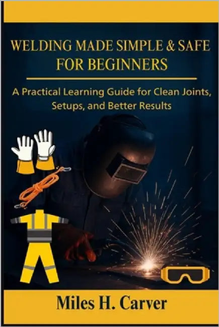 Welding Made Simple & Safe for Beginners: A Practical Learning Guide for Clean Joints, Setups, and Better Results by H. Carver, Miles