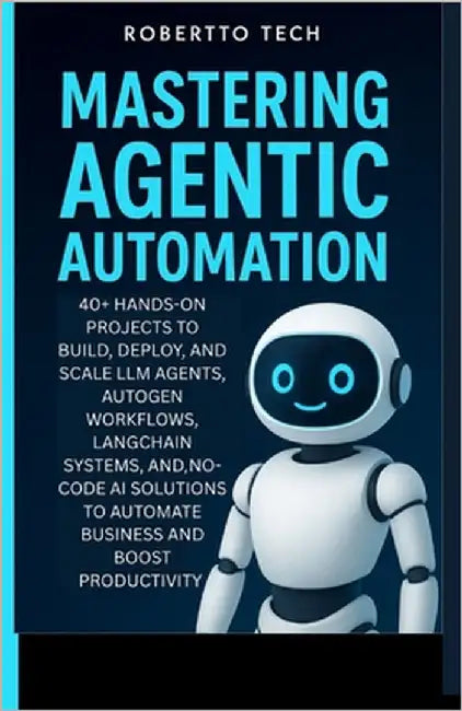 Mastering Agentic Automation: 40+ Hands-On Projects to Build, Deploy, and Scale LLM Agents, AutoGen Workflows, LangChain Systems, and No-Code AI Solut by Tech, Robertto