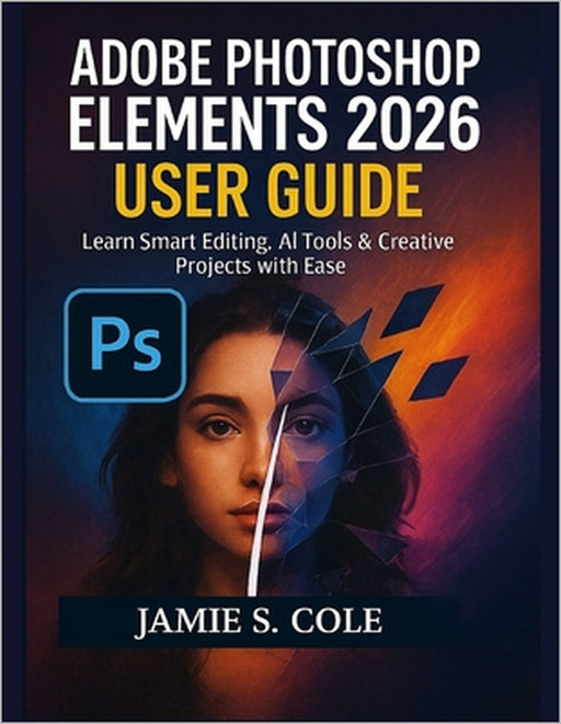 Adobe Photoshop Element 2026 User Guide: Learn Smart Editing, AI Tools & Creative Projects with Ease by Jamie S. Cole