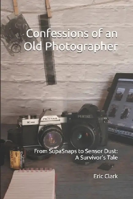 Confessions of an Old Photographer: From SupaSnaps to Sensor Dust: A Survivor's Tale by Eric James Clark