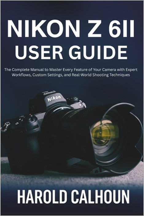 Nikon Z 6II User Guide: The Complete Manual to Master Every Feature of Your Camera with Expert Workflows, Custom Settings, and Real-World Shooting Tec by Harold Calhoun