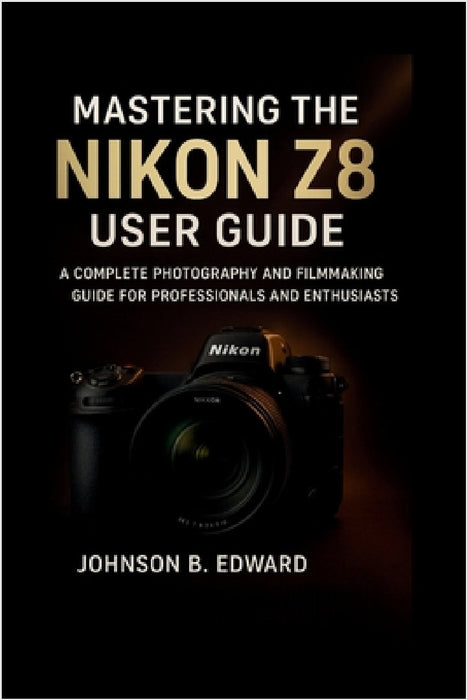 Mastering the Nikon Z8 User Guide: A Complete Photography and Filmmaking Guide for Professionals and Enthusiasts by Johnson B. Edward