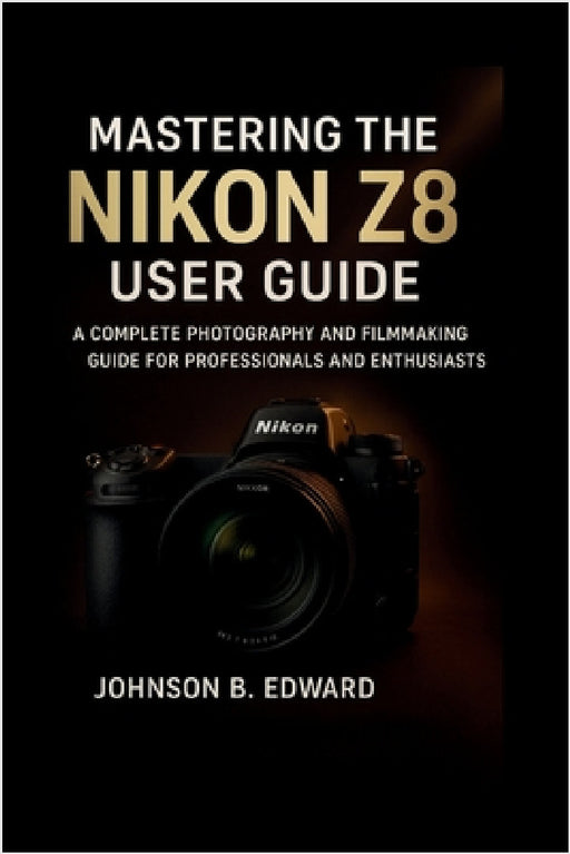 Mastering the Nikon Z8 User Guide: A Complete Photography and Filmmaking Guide for Professionals and Enthusiasts by Johnson B. Edward