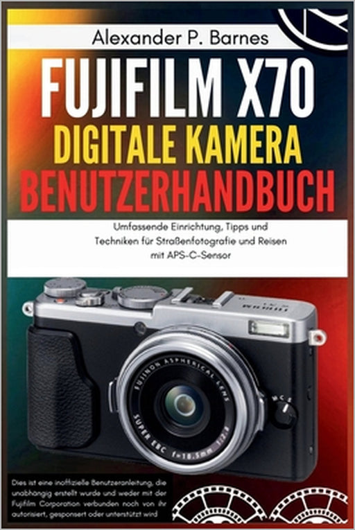 Fujifilm X70 Digitale Kamera Benutzerhandbuch: Umfassende Einrichtung, Tipps und Techniken für Straßenfotografie und Reisen mit APS-C-Sensor by Alexander P. Barnes, Alexander P. Barnes