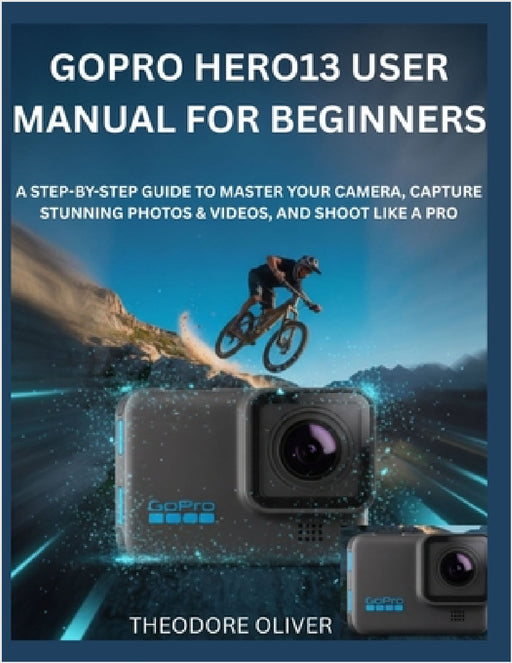 Gopro Hero13 User Manual for Beginners: The Complete Step-by-Step Manual to Master Your Camera, Capture Stunning Photos & Discover Hidden Tricks Fast by Theodore Oliver