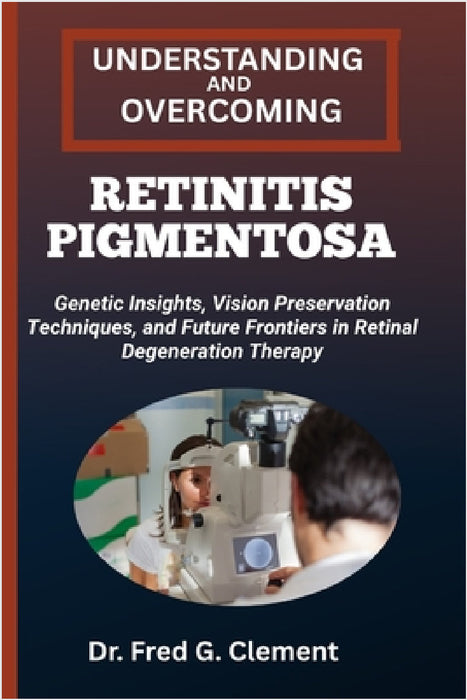 Understanding and Overcoming Retinitis Pigmentosa: Genetic Insights, Vision Preservation Techniques, and Future Frontiers in Retinal Degeneration Ther by Fred G. Clement