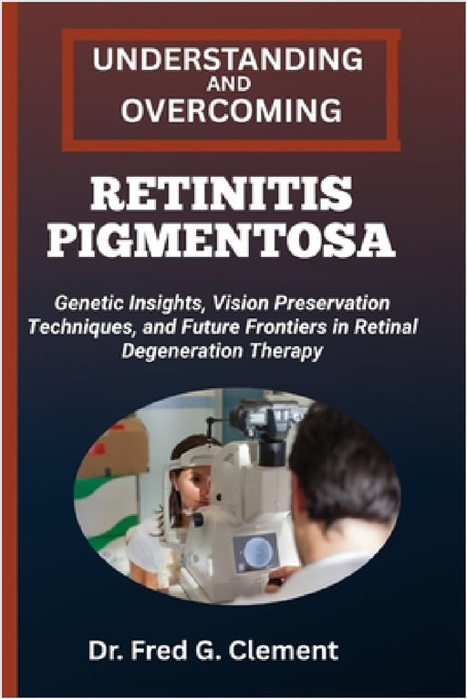 Understanding and Overcoming Retinitis Pigmentosa: Genetic Insights, Vision Preservation Techniques, and Future Frontiers in Retinal Degeneration Ther by Fred G. Clement