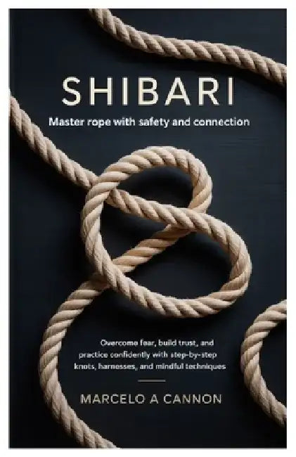 Shibari: Master Rope with Safety and Connection.: Overcome fear, build trust, and practice confidently with step-by-step knots, harnesses, and mindful by Marcelo A. Cannon