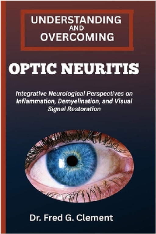 Understanding and Overcoming Optic Neuritis: Integrative Neurological Perspectives on Inflammation, Demyelination, and Visual Signal Restoration by Fred G. Clement