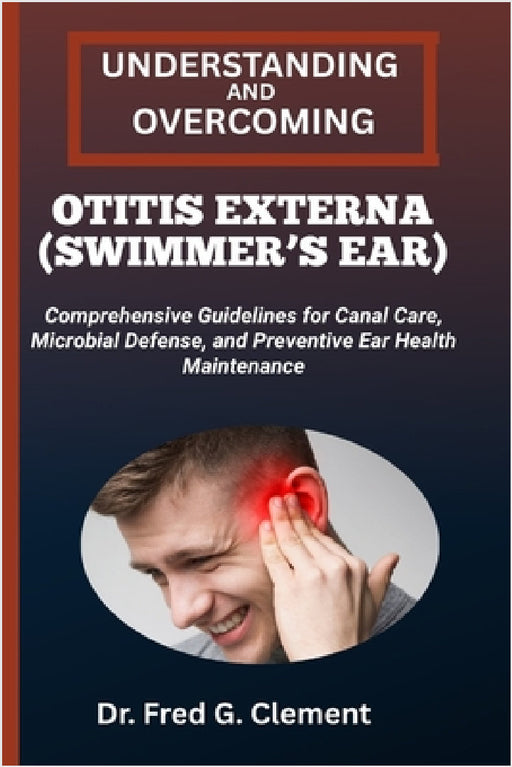 Understanding and Overcoming Otitis Externa (Swimmer's Ear): Comprehensive Guidelines for Canal Care, Microbial Defense, and Preventive Ear Health Mai by Fred G. Clement