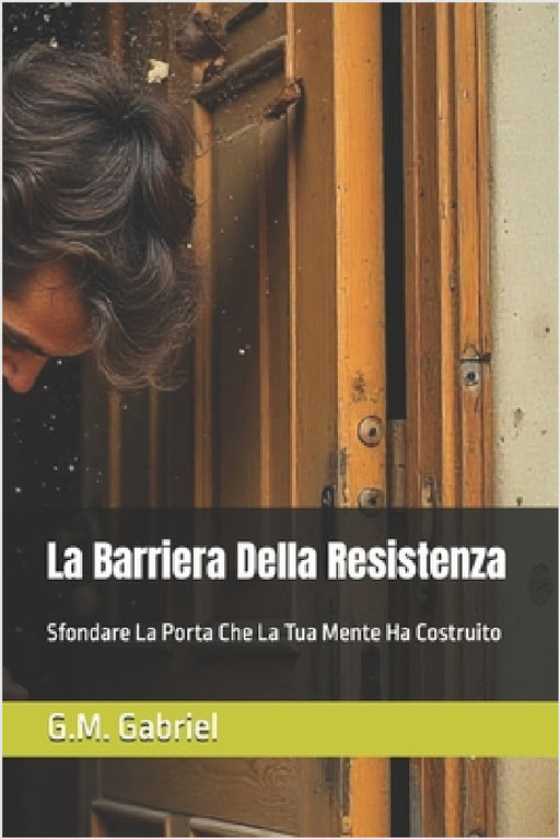 La Barriera Della Resistenza: Sfondare La Porta Che La Tua Mente Ha Costruito by G. M. Gabriel