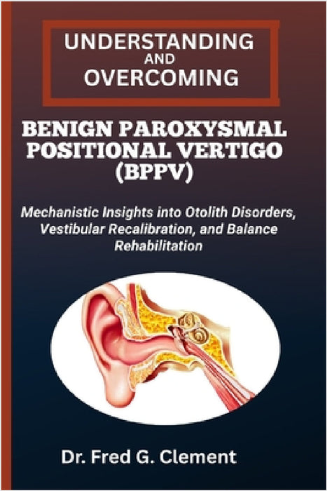 Understanding and Overcoming Benign Paroxysmal Positional Vertigo (Bppv): Mechanistic Insights into Otolith Disorders, Vestibular Recalibration, and B by Fred G. Clement