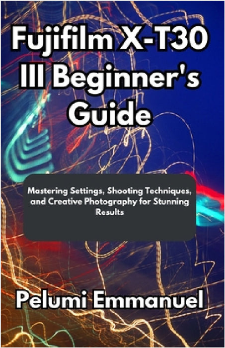 Fujifilm X-T30 III Beginner's Guide: Mastering Settings, Shooting Techniques, and Creative Photography for Stunning Results by Pelumi Emmanuel