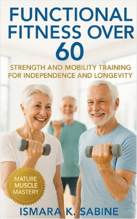 Functional Fitness Over 60: Strength and Mobility Training for Independence and Longevity: A Practical Guide to Building Balance, Endurance, and Confi by Ismara K. Sabine