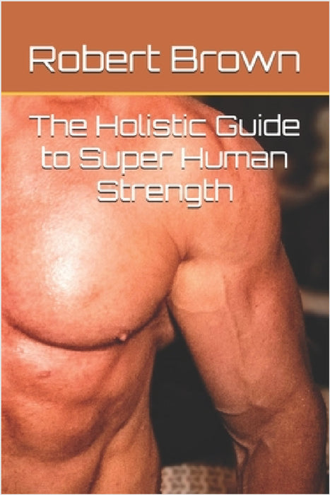 The Holistic Guide to Super Human Strength by Robert Brown
