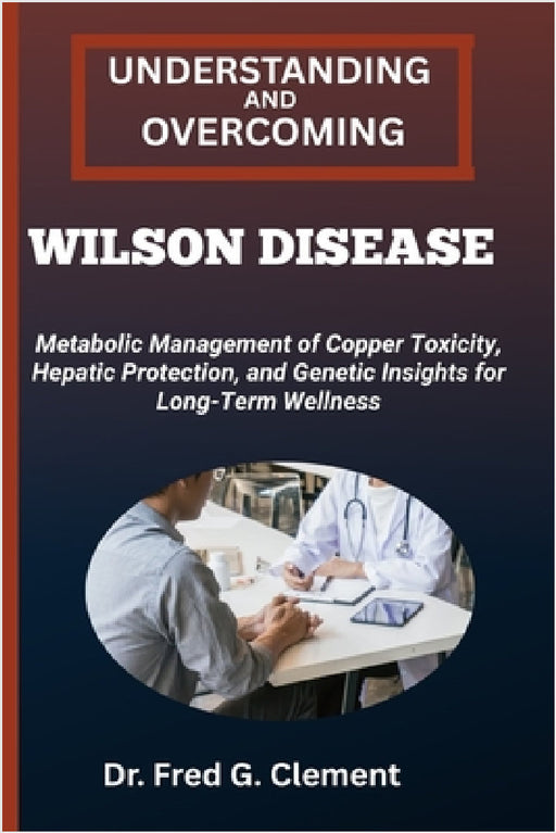 Understanding and Overcoming Wilson Disease: Metabolic Management of Copper Toxicity, Hepatic Protection, and Genetic Insights for Long-Term Wellness by Fred G. Clement