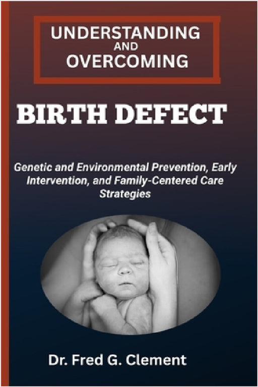 Understanding and Overcoming Birth Defect: Genetic and Environmental Prevention, Early Intervention, and Family-Centered Care Strategies by Fred G. Clement