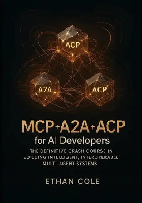 MCP + A2A + ACP for AI Developers: The Definitive Crash Course in Building Intelligent, Interoperable Multi-Agent Systems by Ethan Cole