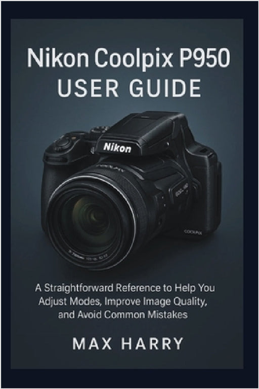 Nikon Coolpix P950 User Guide: A Straightforward Reference to Help you Adjust Modes, Improve Image Quality, and Avoid Common Mistakes by Max Harry