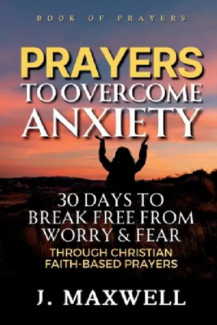 Prayers to Overcome Anxiety: 30 Days to Break Free from Worry & Fear through Christian Faith-Based Prayers by James Maxwell