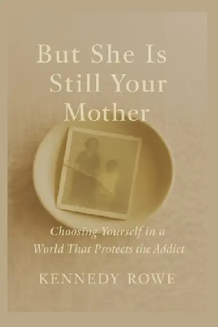 But She Is Still Your Mother: Choosing Yourself in a World That Protects the Addict by Kennedy Rowe