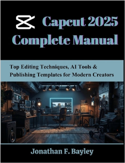 Capcut 2025 Complete Manual: Top Editing Techniques, AI Tools & Publishing Templates for Modern Creators by Jonathan F. Bayley