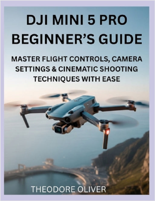 Dji Mini 5 Pro Beginner's Guide: Master Flight Controls, Camera Settings & Cinematic Shooting Techniques with Ease by Theodore Oliver