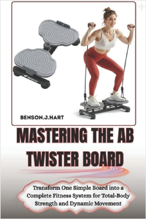 Mastering the AB Twister Board: Transform One Simple Board into a Complete Fitness System for Total-Body Strength and Dynamic Movement by Benson J. Hart