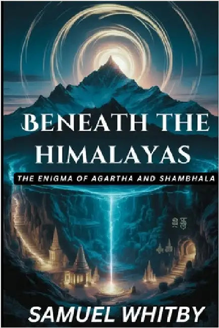 Beneath the Himalayas: THE ENIGMA OF AGARTHA AND SHAMBHALA: Uncovering the Truth behind the Mythical Subterranean Kingdoms and Their Spiritual Secrets by Whitby, Samuel