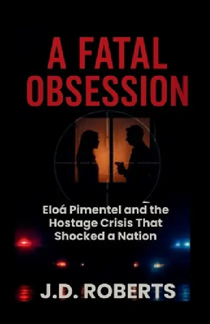 A Fatal Obsession: Eloá Pimentel and the Hostage Crisis That Shocked a Nation by J. D. Roberts