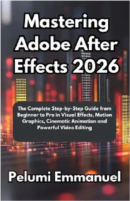 Mastering Adobe After Effects 2026: The Complete Step-by-Step Guide from Beginner to Pro in Visual Effects, Motion Graphics, Cinematic Animation and P by Emmanuel, Pelumi