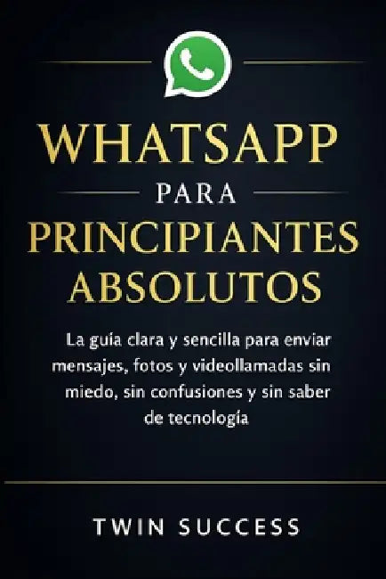 Whatsapp Para Principiantes Absolutos: La guía clara y sencilla para enviar mensajes, fotos y videollamadas sin miedo, sin confusiones y sin saber de by Twin Success
