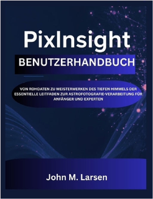 Pixinsight Benutzerhandbuch: Von Rohdaten Zu Meisterwerken Des Tiefen Himmels Der Essentielle Leitfaden Zur Astrofotografie-Verarbeitung Für Anfänger by John M. Larsen