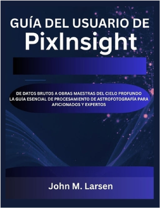 Guía del Usuario de Pixinsight: de Datos Brutos a Obras Maestras del Cielo Profundo La Guía Esencial de Procesamiento de Astrofotografía Para Aficiona by John M. Larsen