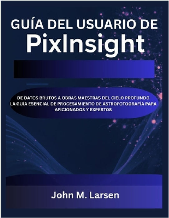 Guía del Usuario de Pixinsight: de Datos Brutos a Obras Maestras del Cielo Profundo La Guía Esencial de Procesamiento de Astrofotografía Para Aficiona by John M. Larsen