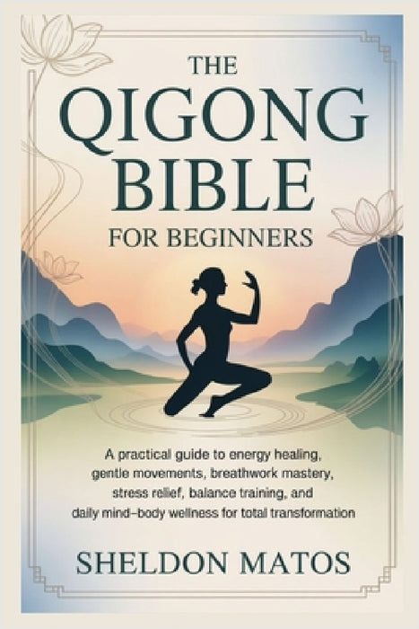 The Qigong Bible for Beginners: A Practical Guide to Energy Healing, Gentle Movements, Breathwork Mastery, Stress Relief, Balance Training, and Daily by Sheldon Matos